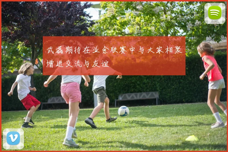 武磊期待在业余联赛中与大家相聚增进交流与友谊