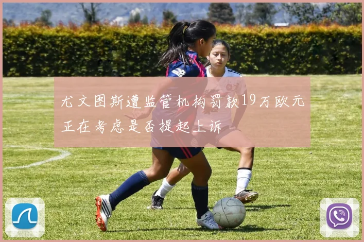 尤文图斯遭监管机构罚款19万欧元正在考虑是否提起上诉