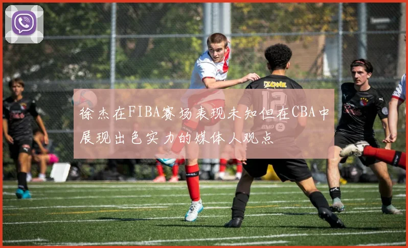 徐杰在FIBA赛场表现未知但在CBA中展现出色实力的媒体人观点