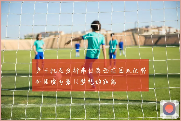 卢卡托尼分析弗拉泰西在国米的替补困境与豪门梦想的距离