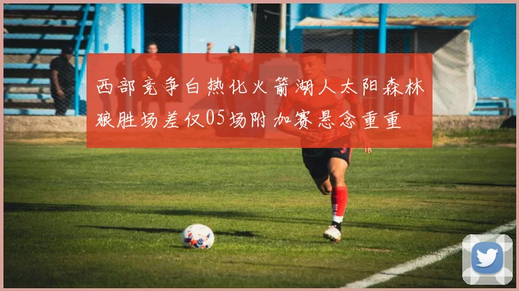 西部竞争白热化火箭湖人太阳森林狼胜场差仅05场附加赛悬念重重