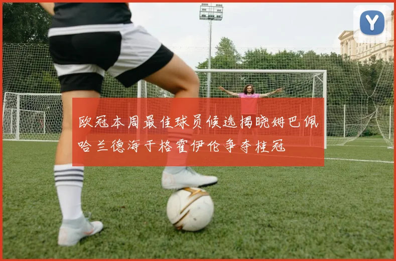 欧冠本周最佳球员候选揭晓姆巴佩哈兰德海于格霍伊伦争夺桂冠