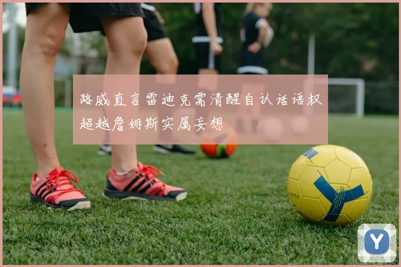 路威直言雷迪克需清醒自认话语权超越詹姆斯实属妄想