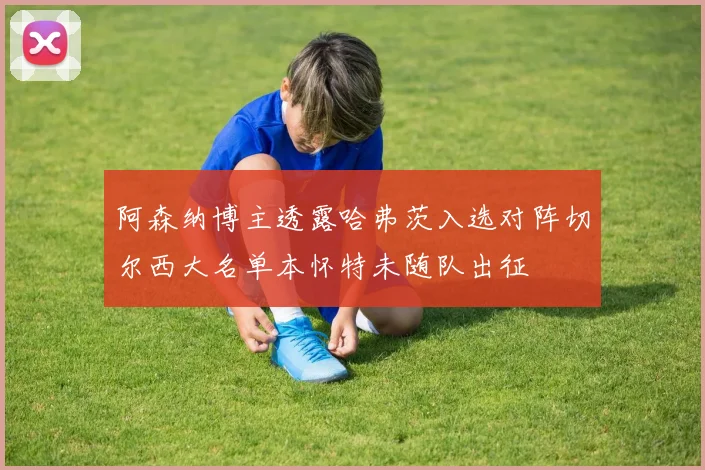 阿森纳博主透露哈弗茨入选对阵切尔西大名单本怀特未随队出征