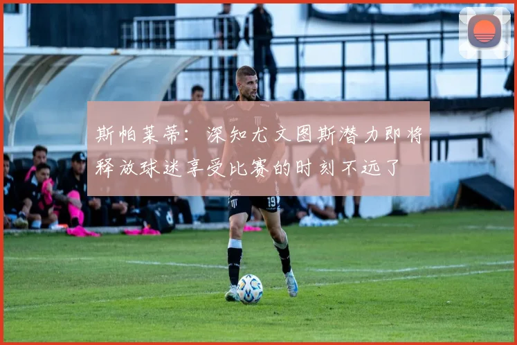 斯帕莱蒂：深知尤文图斯潜力即将释放球迷享受比赛的时刻不远了