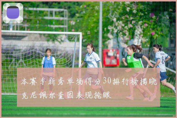 本赛季新秀单场得分30排行榜揭晓克尼佩尔奎因表现抢眼