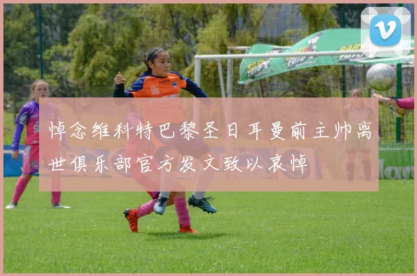 悼念维科特巴黎圣日耳曼前主帅离世俱乐部官方发文致以哀悼