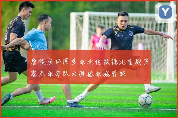 詹俊点评图多尔北伦敦德比首战罗塞尼尔率队大胜赫尔城晋级