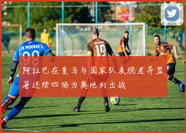 阿拉巴在皇马与国家队表现差异显著连续四场为奥地利出战