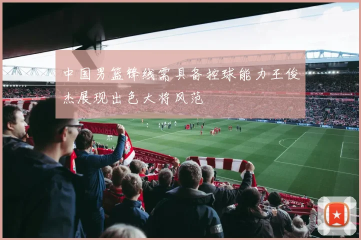 中国男篮锋线需具备控球能力王俊杰展现出色大将风范