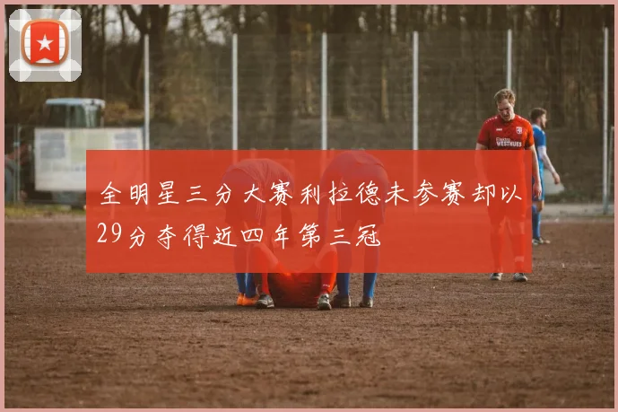全明星三分大赛利拉德未参赛却以29分夺得近四年第三冠