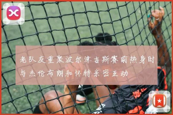 老队友重聚波尔津吉斯赛前热身时与杰伦布朗和怀特亲密互动
