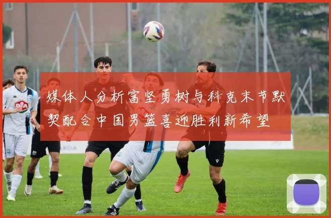 媒体人分析富坚勇树与科克末节默契配合中国男篮喜迎胜利新希望