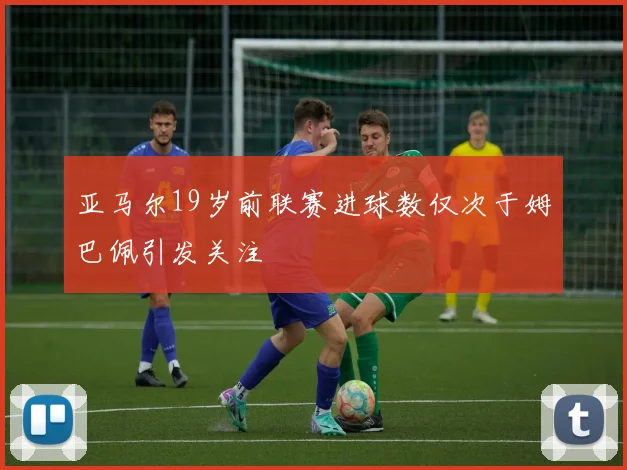 亚马尔19岁前联赛进球数仅次于姆巴佩引发关注