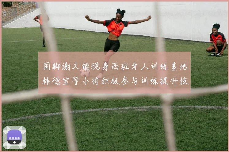 国脚谢文能现身西班牙人训练基地韩德宝等小将积极参与训练提升技艺