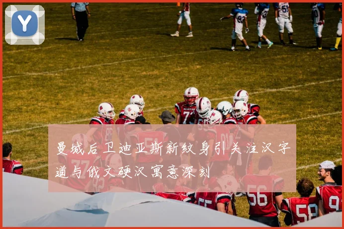 曼城后卫迪亚斯新纹身引关注汉字道与俄文硬汉寓意深刻