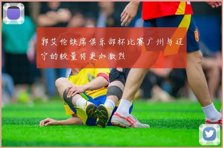 郭艾伦缺席俱乐部杯比赛广州与辽宁的较量将更加激烈