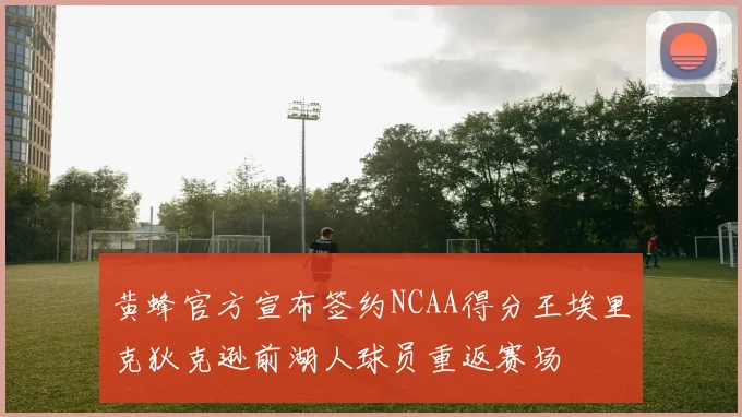 黄蜂官方宣布签约NCAA得分王埃里克狄克逊前湖人球员重返赛场