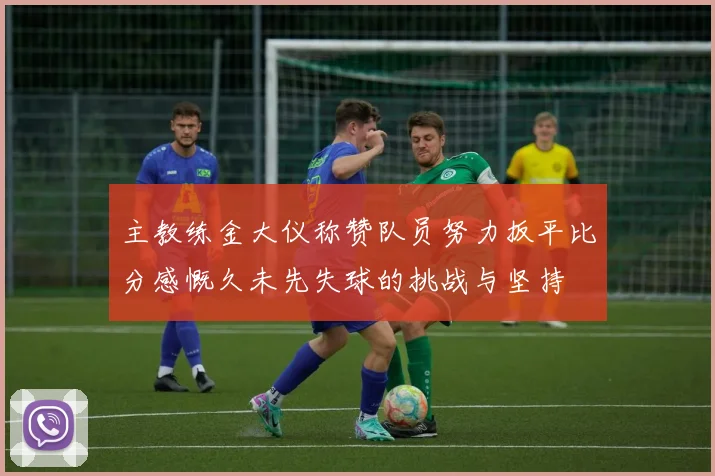 主教练金大仪称赞队员努力扳平比分感慨久未先失球的挑战与坚持