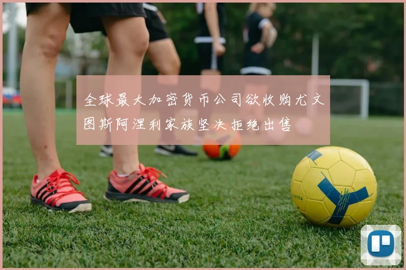 全球最大加密货币公司欲收购尤文图斯阿涅利家族坚决拒绝出售