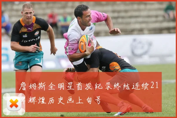 詹姆斯全明星首发纪录终结连续21年辉煌历史画上句号