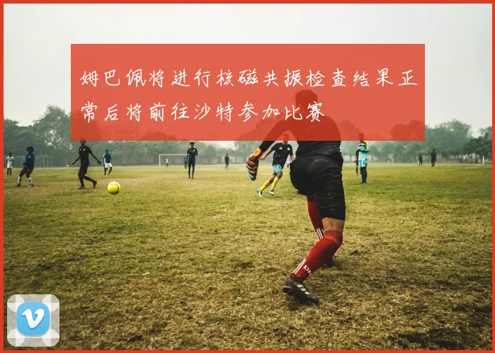 姆巴佩将进行核磁共振检查结果正常后将前往沙特参加比赛