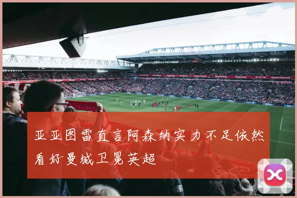 亚亚图雷直言阿森纳实力不足依然看好曼城卫冕英超