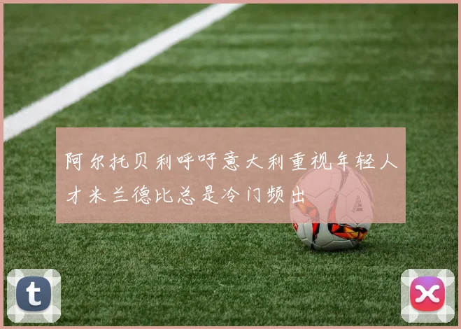 阿尔托贝利呼吁意大利重视年轻人才米兰德比总是冷门频出