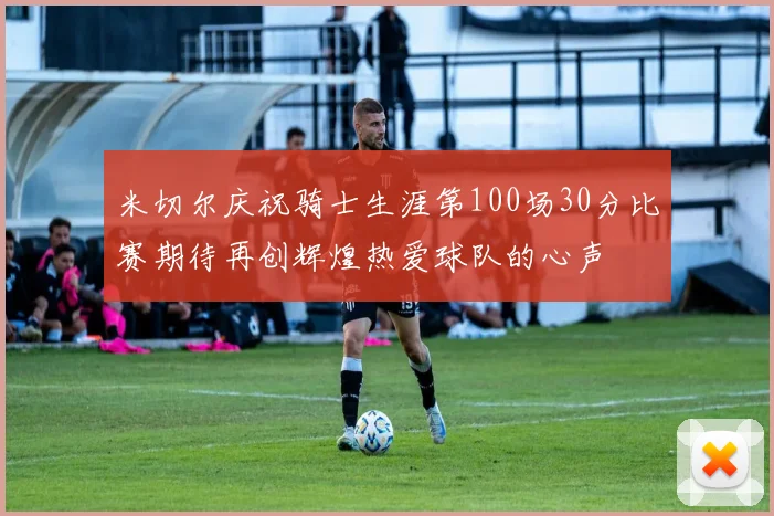 米切尔庆祝骑士生涯第100场30分比赛期待再创辉煌热爱球队的心声