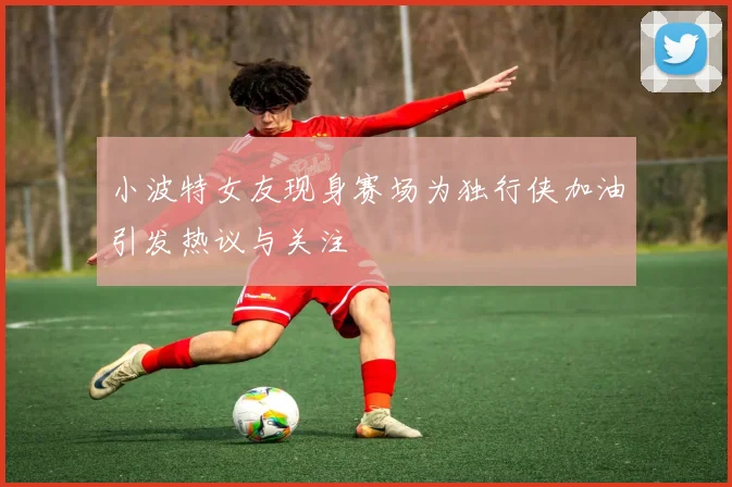 小波特女友现身赛场为独行侠加油引发热议与关注