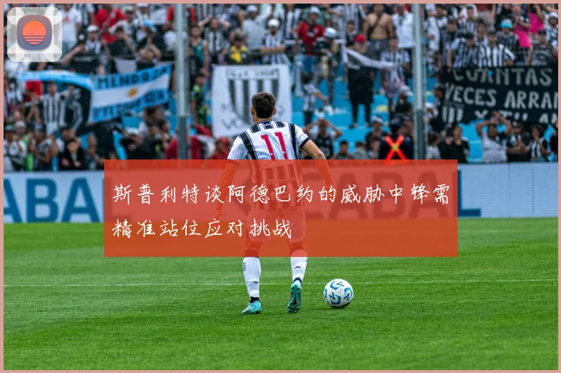 斯普利特谈阿德巴约的威胁中锋需精准站位应对挑战
