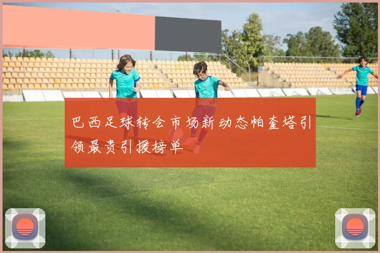 巴西足球转会市场新动态帕奎塔引领最贵引援榜单