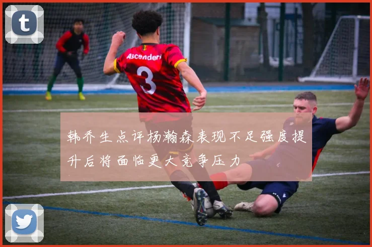 韩乔生点评杨瀚森表现不足强度提升后将面临更大竞争压力