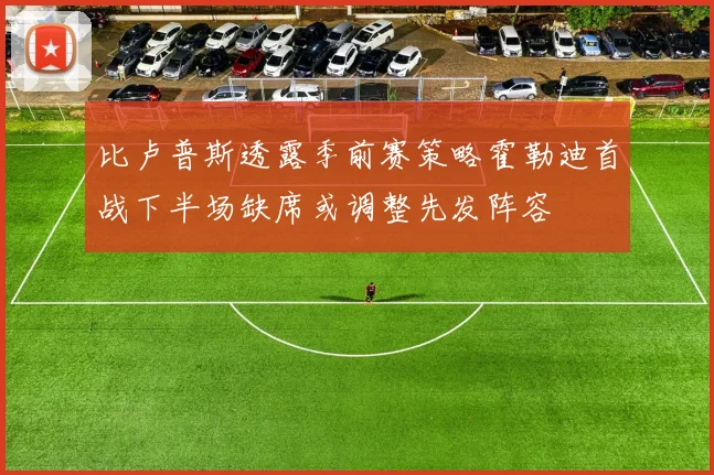 比卢普斯透露季前赛策略霍勒迪首战下半场缺席或调整先发阵容