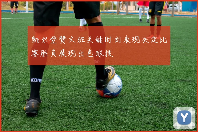 凯尔登赞文班关键时刻表现决定比赛胜负展现出色球技