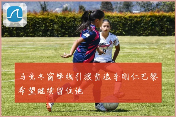 马竞冬窗锋线引援首选李刚仁巴黎希望继续留住他