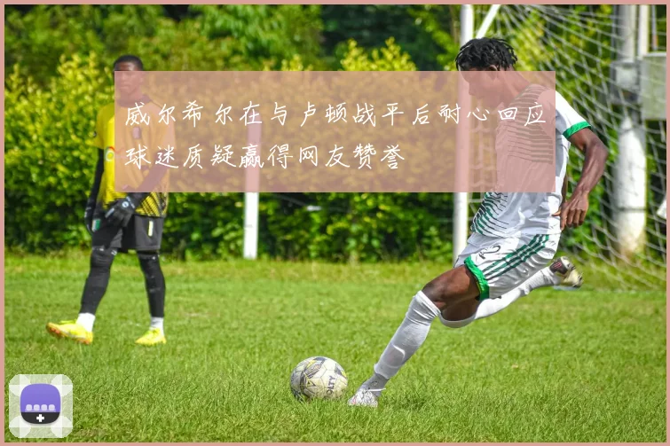威尔希尔在与卢顿战平后耐心回应球迷质疑赢得网友赞誉